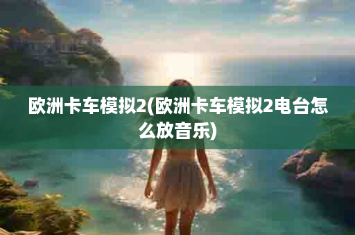 欧洲卡车模拟2(欧洲卡车模拟2电台怎么放音乐)