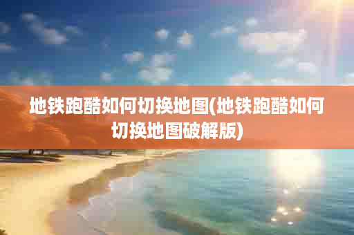 地铁跑酷如何切换地图(地铁跑酷如何切换地图破解版)