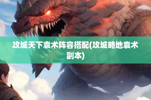 攻城天下袁术阵容搭配(攻城略地袁术副本)