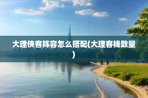 大理侠客阵容怎么搭配(大理客栈数量)