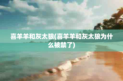 喜羊羊和灰太狼(喜羊羊和灰太狼为什么被禁了)