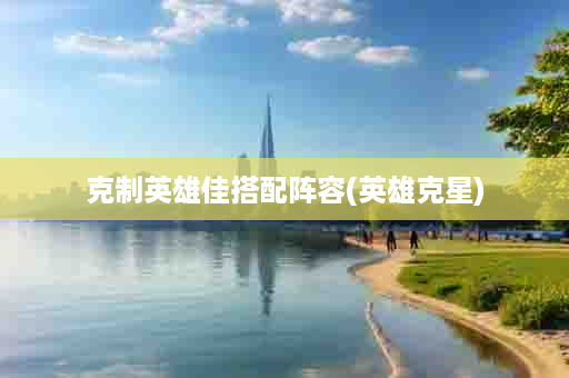 克制英雄佳搭配阵容(英雄克星)