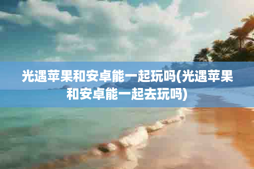 光遇苹果和安卓能一起玩吗(光遇苹果和安卓能一起去玩吗)