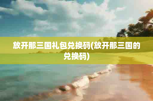 放开那三国礼包兑换码(放开那三国的兑换码)