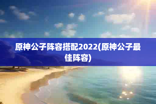 原神公子阵容搭配2022(原神公子最佳阵容)
