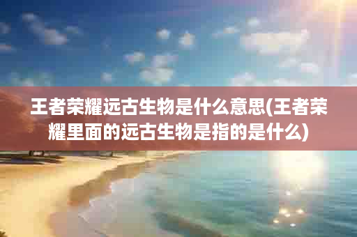 王者荣耀远古生物是什么意思(王者荣耀里面的远古生物是指的是什么)