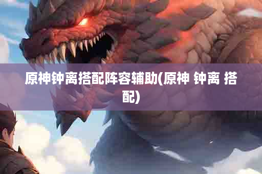 原神钟离搭配阵容辅助(原神 钟离 搭配)