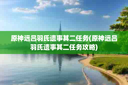 原神远吕羽氏遗事其二任务(原神远吕羽氏遗事其二任务攻略)