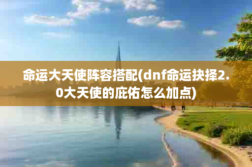 命运大天使阵容搭配(dnf命运抉择2.0大天使的庇佑怎么加点)