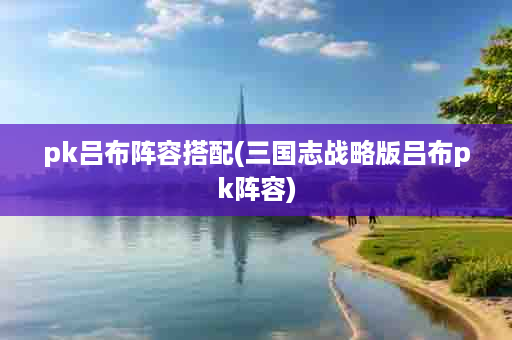 pk吕布阵容搭配(三国志战略版吕布pk阵容)