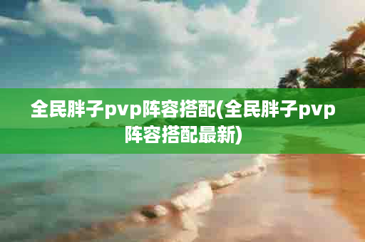 全民胖子pvp阵容搭配(全民胖子pvp阵容搭配最新)