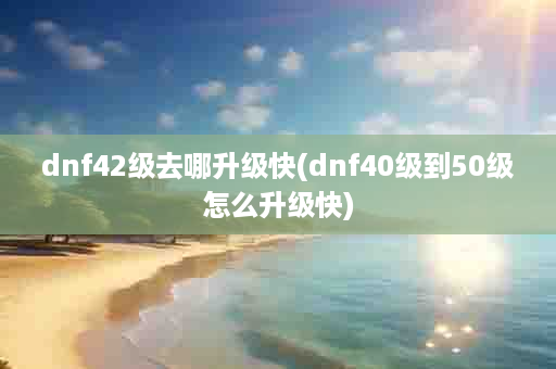 dnf42级去哪升级快(dnf40级到50级怎么升级快)