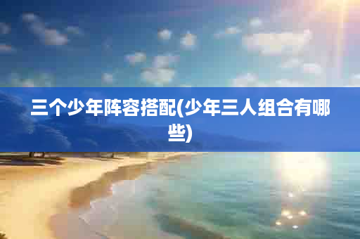 三个少年阵容搭配(少年三人组合有哪些)