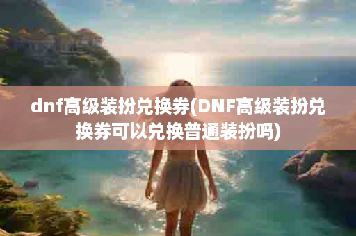 dnf高级装扮兑换券(DNF高级装扮兑换券可以兑换普通装扮吗)
