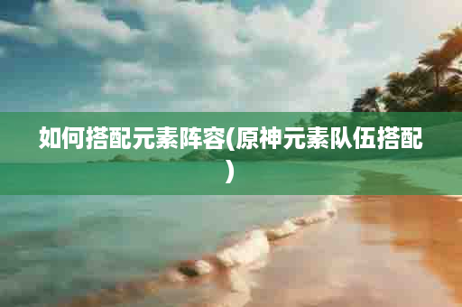 如何搭配元素阵容(原神元素队伍搭配)