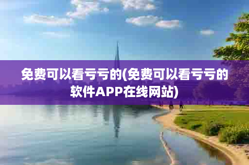免费可以看亏亏的(免费可以看亏亏的软件APP在线网站)