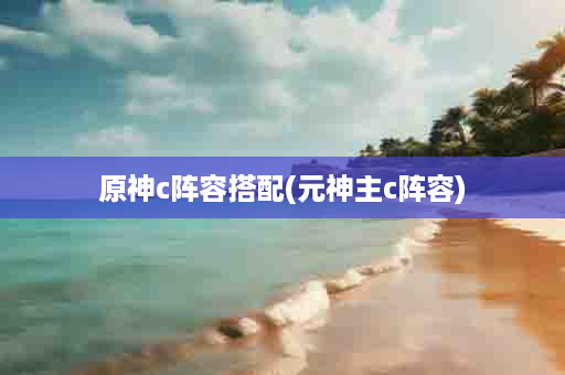原神c阵容搭配(元神主c阵容)