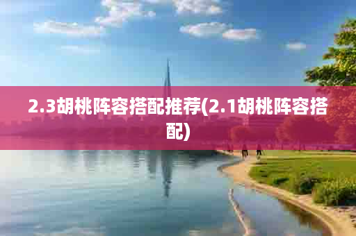 2.3胡桃阵容搭配推荐(2.1胡桃阵容搭配)